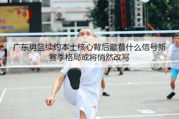 广东男篮续约本土核心背后藏着什么信号新赛季格局或将悄然改写 | Kaiyuan Qipai